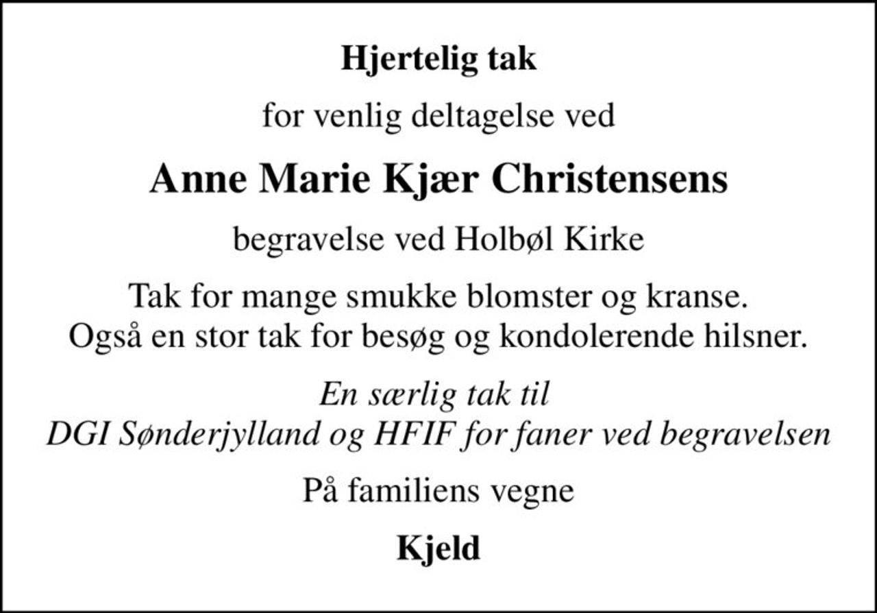 Hjertelig tak
for venlig deltagelse ved
Anne Marie Kjær Christensens
begravelse ved Holbøl Kirke
Tak for mange smukke blomster og kranse. Også en stor tak for besøg og kondolerende hilsner.
En særlig tak til  DGI Sønderjylland og HFIF for faner ved begravelsen
På familiens vegne
Kjeld