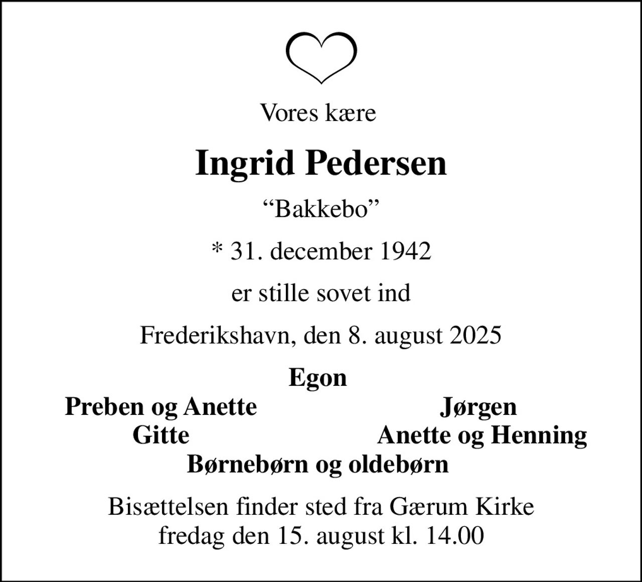 Vores kære 
Ingrid Pedersen
Bakkebo
* 31. december 1942
er stille sovet ind
Frederikshavn, den 8. august 2025
Egon 
Preben og Anette
Jørgen 
Gitte
Anette og Henning
Bisættelsen finder sted fra Gærum Kirke  fredag den 15. august kl. 14.00