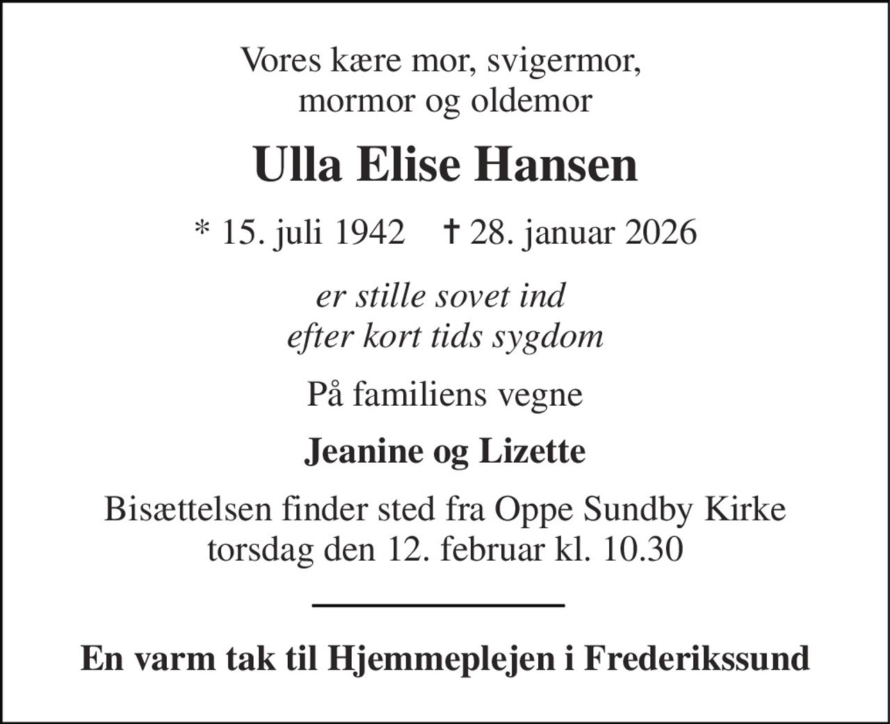 Vores kære mor, svigermor,  mormor og oldemor 
Ulla Elise Hansen 
*​ 15. juli 1942​    ✝​ 28. januar 2026 
er stille sovet ind  efter kort tids sygdom 
På familiens vegne 
Jeanine og Lizette 
Bisættelsen​ finder sted fra Oppe Sundby Kirke​ torsdag den 12. februar​ kl. 10.30 
En varm tak til Hjemmeplejen i Frederikssund