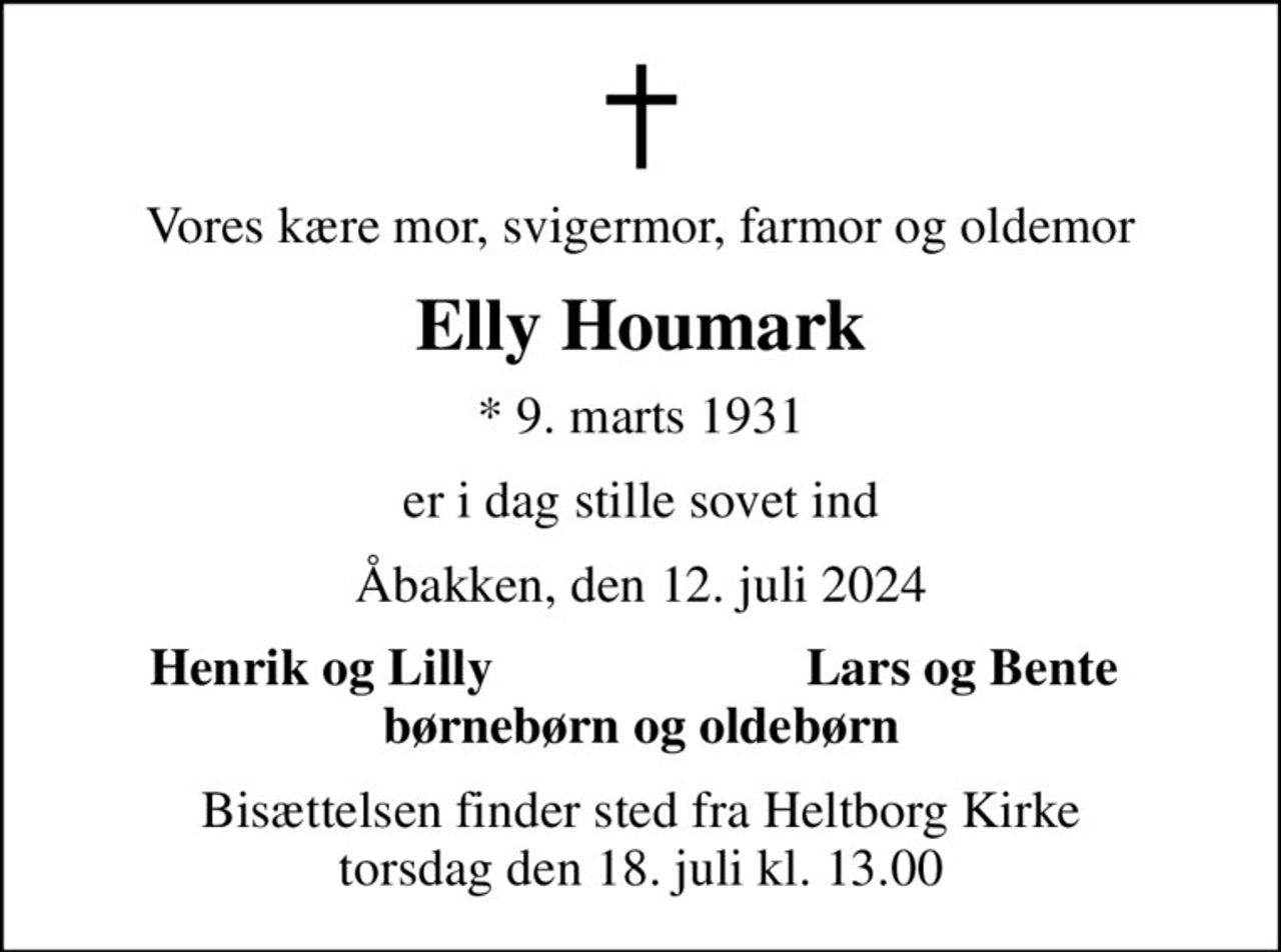 Vores kære mor, svigermor, farmor og oldemor
Elly Houmark
* 9. marts 1931
er i dag stille sovet ind
Åbakken, den 12. juli 2024
Henrik og Lilly
Lars og Bente
Bisættelsen finder sted fra Heltborg Kirke  torsdag den 18. juli kl. 13.00