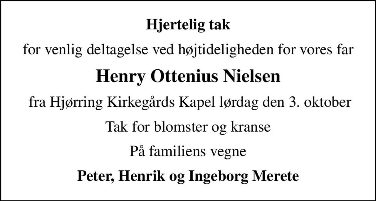 Hjertelig tak
for venlig deltagelse ved højtideligheden for vores far
Henry Ottenius Nielsen
 fra Hjørring Kirkegårds Kapel lørdag den 3. oktober
Tak for blomster og kranse
På familiens vegne
Peter, Henrik og Ingeborg Merete