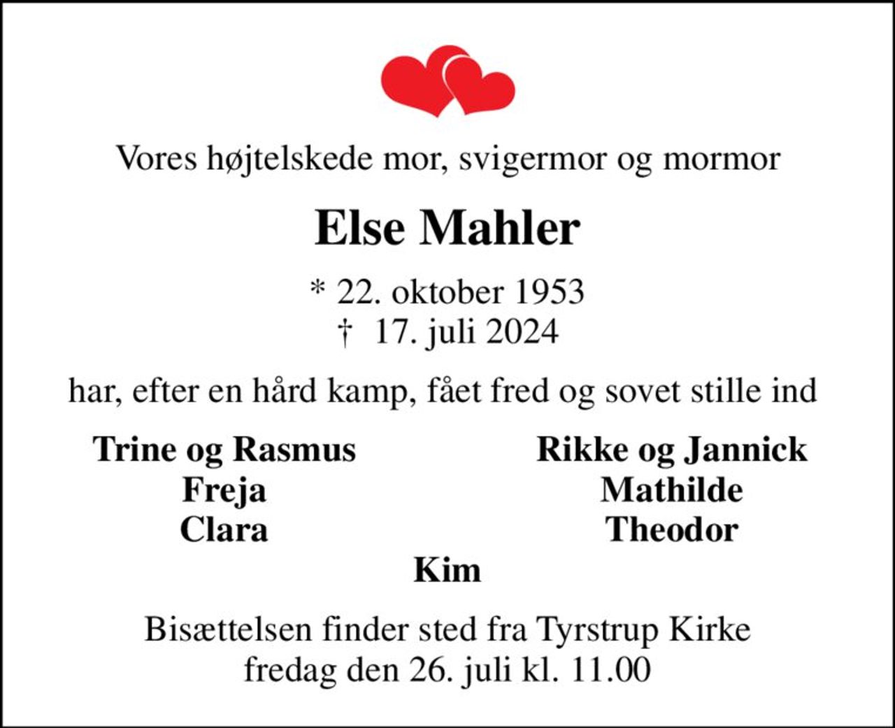 Vores højtelskede mor, svigermor og mormor
Else Mahler
* 22. oktober 1953
						✝ 17. juli 2024
har, efter en hård kamp, fået fred og sovet stille ind 
Trine og Rasmus
Rikke og Jannick
Freja
Mathilde
Clara
Theodor
Bisættelsen finder sted fra Tyrstrup Kirke  fredag den 26. juli kl. 11.00