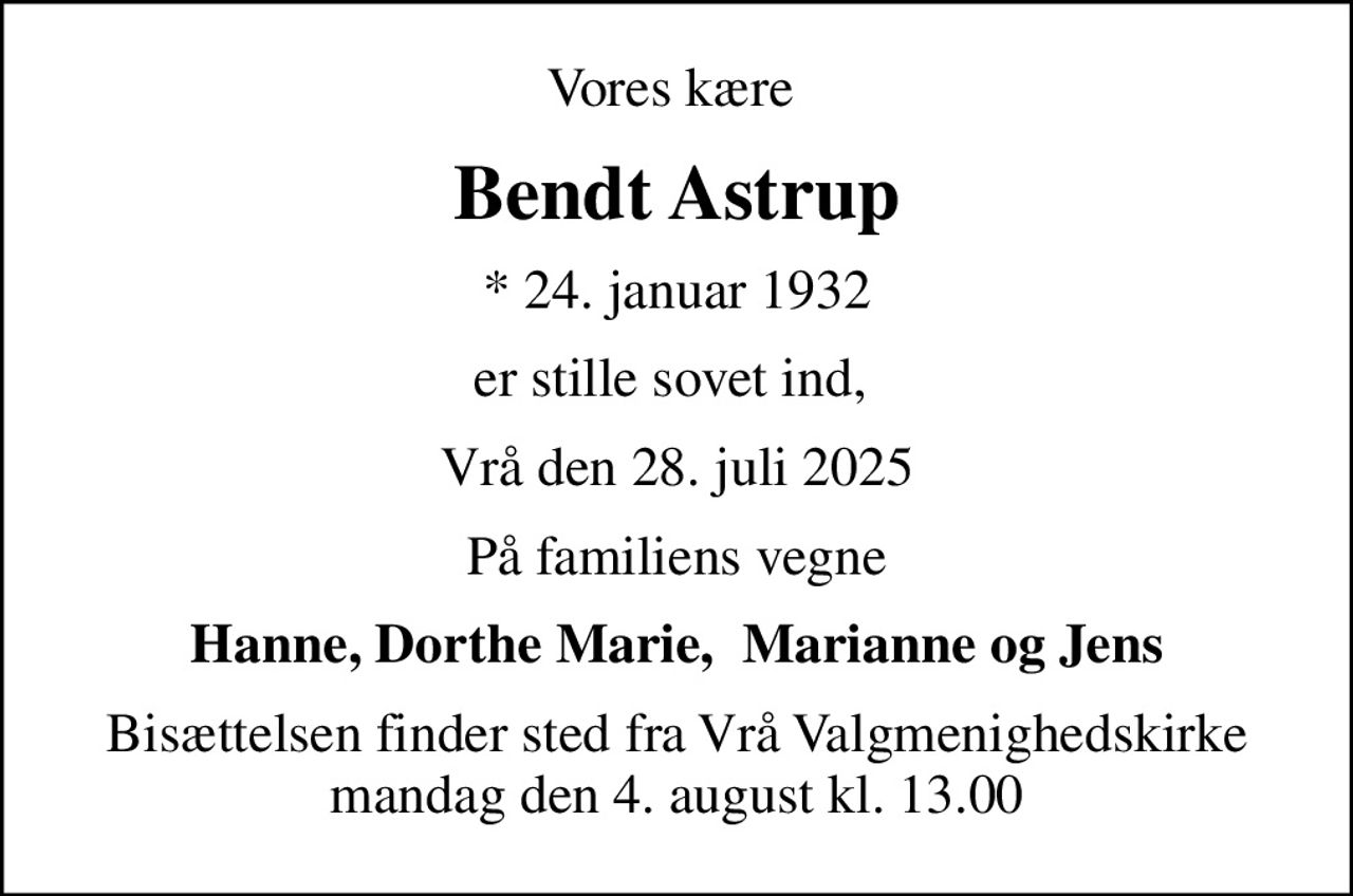 Vores kære 
Bendt Astrup
* 24. januar 1932
er stille sovet ind, 
Vrå den 28. juli 2025
På familiens vegne
Hanne, Dorthe Marie,  Marianne og Jens
Bisættelsen finder sted fra Vrå Valgmenighedskirke  mandag den 4. august kl. 13.00