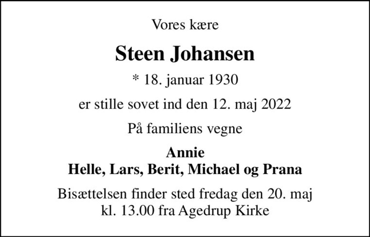 Vores kære
Steen Johansen
* 18. januar 1930
er stille sovet ind den 12. maj 2022
På familiens vegne
Annie Helle, Lars, Berit, Michael og Prana
Bisættelsen finder sted fredag den 20. maj kl. 13.00 fra Agedrup Kirke