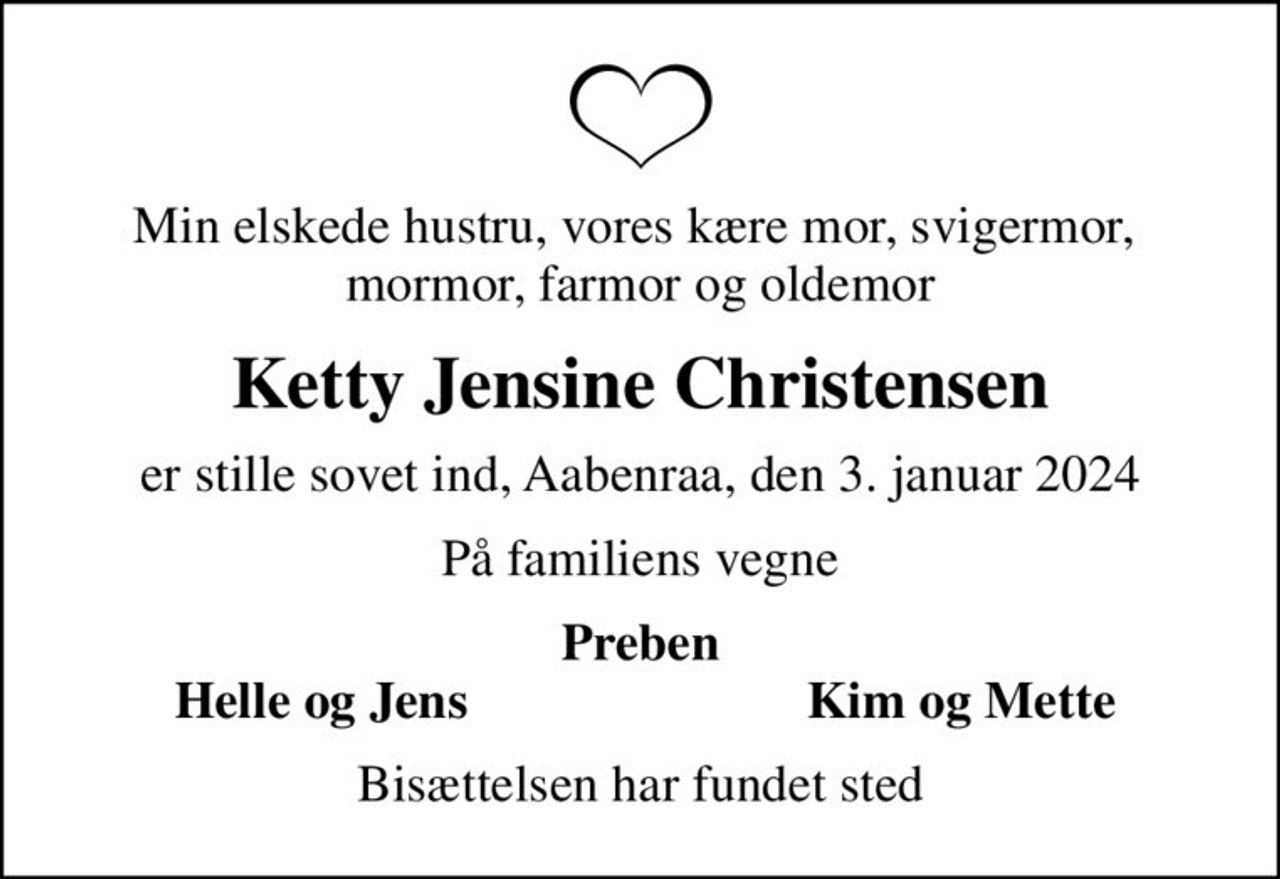 Min elskede hustru, vores kære mor, svigermor,  mormor, farmor og oldemor
Ketty Jensine Christensen
er stille sovet ind, Aabenraa, den 3. januar 2024
På familiens vegne
Preben
Helle og Jens
Kim og Mette
Bisættelsen har fundet sted