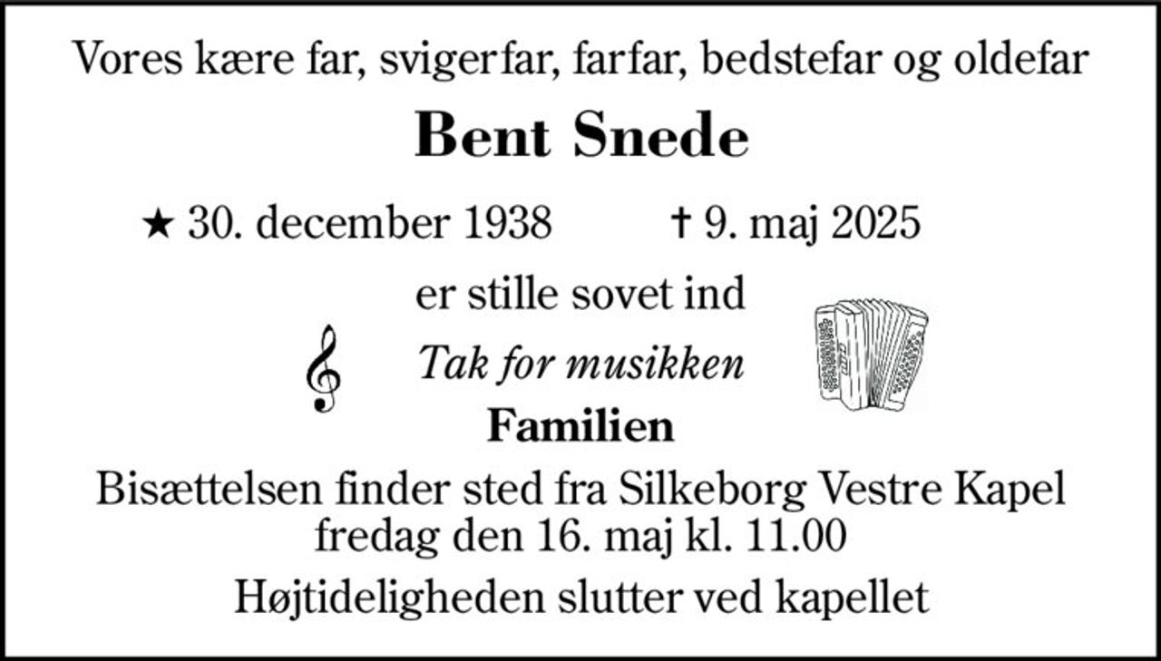 Vores kære far, svigerfar, farfar, bedstefar og oldefar 
Bent Snede 
★​ 30. december 1938 
✝​ 9. maj 2025​ 
er stille sovet ind 
Tak for musikken 
Familien 
Bisættelsen​ finder sted fra Silkeborg Vestre Kapel​ fredag den 16. maj​ kl. 11.00 
Højtideligheden slutter ved kapellet