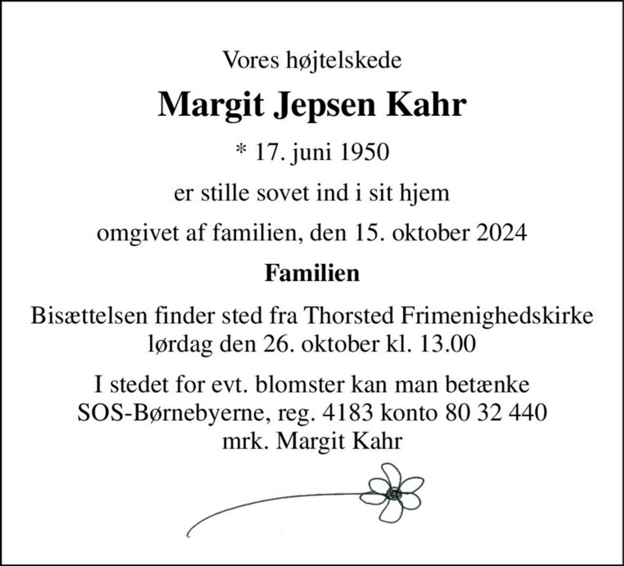 Vores højtelskede 
Margit Jepsen Kahr 
*​ 17. juni 1950 
er stille sovet ind i sit hjem 
omgivet af familien, den 15. oktober 2024 
Familien 
Bisættelsen​ finder sted fra Thorsted Frimenighedskirke​ lørdag den 26. oktober​ kl. 13.00 
I stedet for evt. blomster kan man betænke SOS-Børnebyerne, reg. 4183 konto 80 32 440 mrk. Margit Kahr