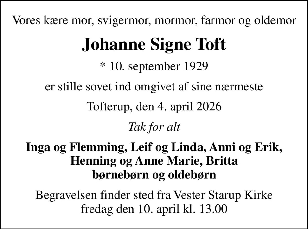 Vores kære mor, svigermor, mormor, farmor og oldemor
Johanne Signe Toft
* 10. september 1929
er stille sovet ind omgivet af sine nærmeste
Tofterup, den 4. april 2026
Tak for alt
Inga og Flemming, Leif og Linda, Anni og Erik, Henning og Anne Marie, Britta børnebørn og oldebørn
Begravelsen finder sted fra Vester Starup Kirke  fredag den 10. april kl. 13.00