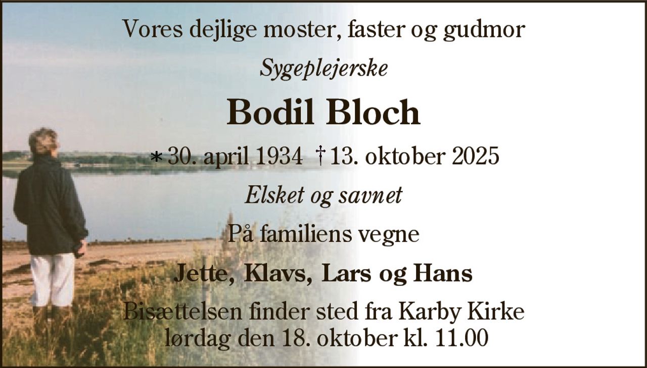 Vores dejlige moster, faster og gudmor 
Sygeplejerske 
Bodil Bloch 
* 30. april 1934    ✝ 13. oktober 2025 
På familiens vegne 
Jette, Klavs, Lars og Hans 
Bisættelsen finder sted fra Karby Kirke lørdag den 18. oktober kl. 11.00