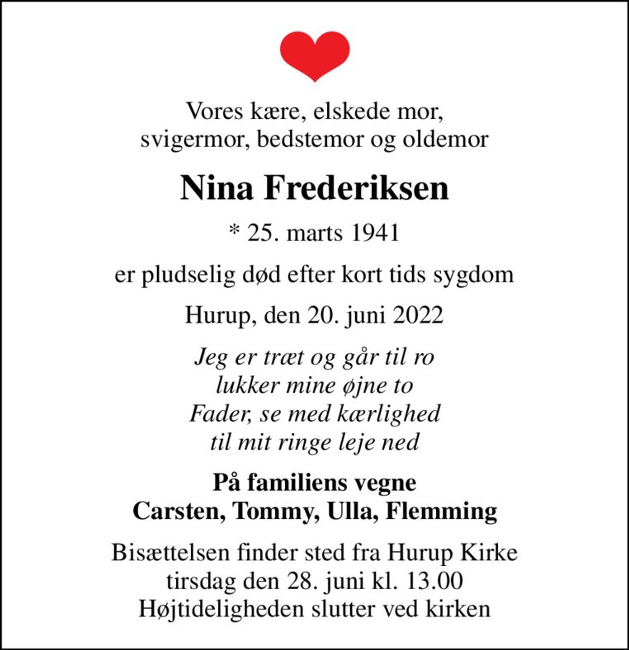 Vores kære, elskede mor, svigermor, bedstemor og oldemor
Nina Frederiksen
* 25. marts 1941
er pludselig død efter kort tids sygdom
Hurup, den 20. juni 2022
Jeg er træt og går til ro lukker mine øjne to Fader, se med kærlighed til mit ringe leje ned
På familiens vegne Carsten, Tommy, Ulla, Flemming
Bisættelsen finder sted fra Hurup Kirke  tirsdag den 28. juni kl. 13.00  Højtideligheden slutter ved kirken