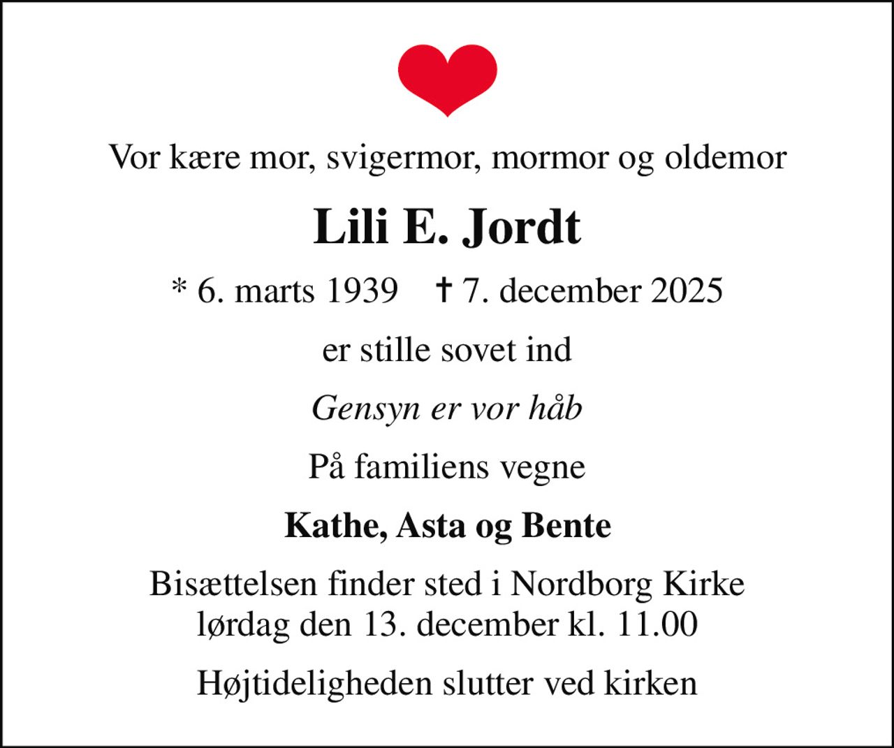 Vor kære mor, svigermor, mormor og oldemor
Lili E. Jordt
* 6. marts 1939    ✝ 7. december 2025
er stille sovet ind
Gensyn er vor håb
På familiens vegne
Kathe, Asta og Bente
Bisættelsen finder sted i Nordborg Kirke  lørdag den 13. december kl. 11.00 
Højtideligheden slutter ved kirken