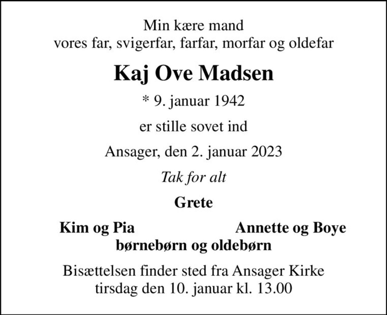 Min kære mand vores far, svigerfar, farfar, morfar og oldefar
Kaj Ove Madsen
* 9. januar 1942
er stille sovet ind
Ansager, den 2. januar 2023
Tak for alt
Grete
Kim og Pia
Annette og Boye
Bisættelsen finder sted fra Ansager Kirke  tirsdag den 10. januar kl. 13.00