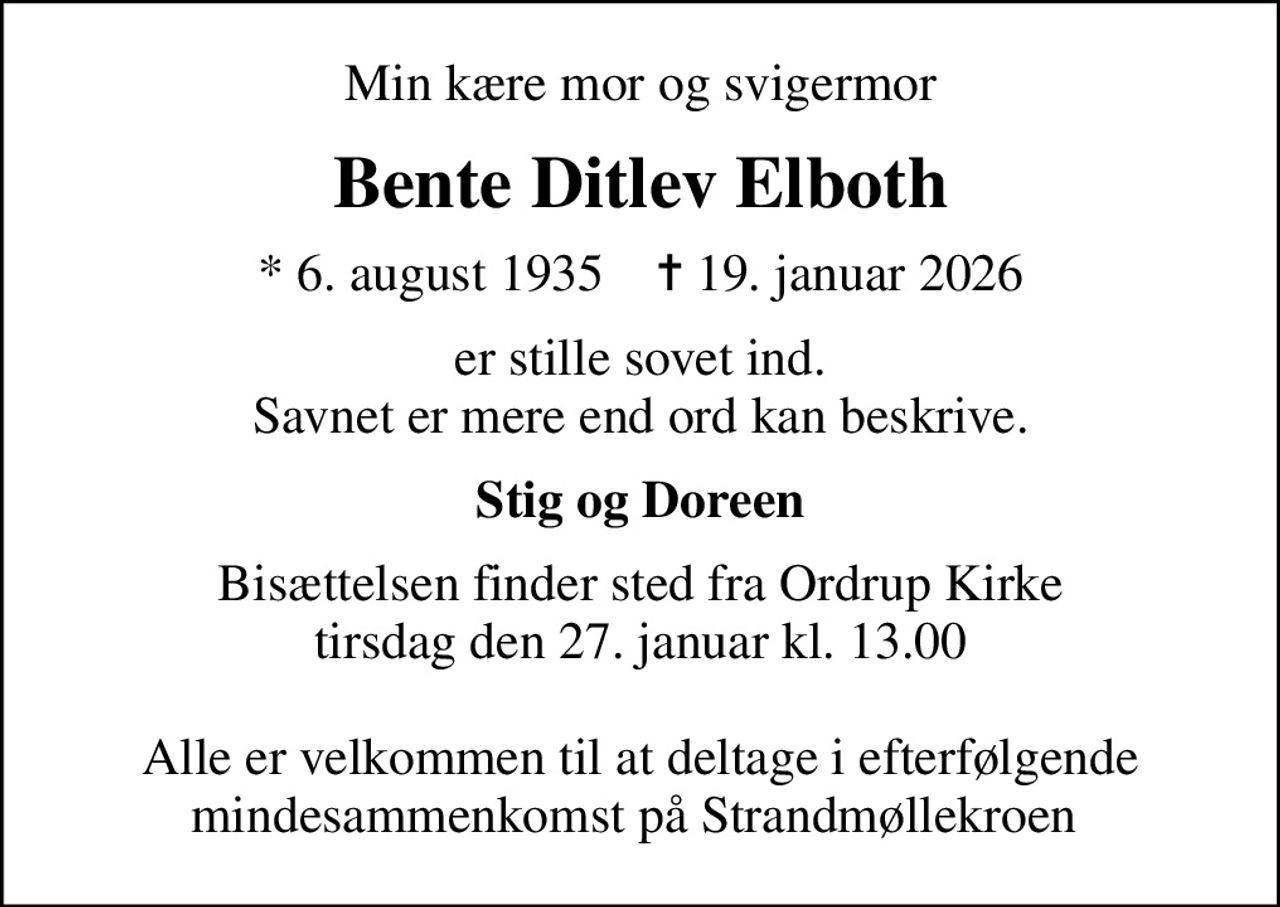 Min kære mor og svigermor
Bente Ditlev Elboth
* 6. august 1935    ✝ 19. januar 2026
er stille sovet ind. Savnet er mere end ord kan beskrive.
Stig og Doreen
Bisættelsen finder sted fra Ordrup Kirke  tirsdag den 27. januar kl. 13.00   Alle er velkommen til at deltage i efterfølgende mindesammenkomst på Strandmøllekroen