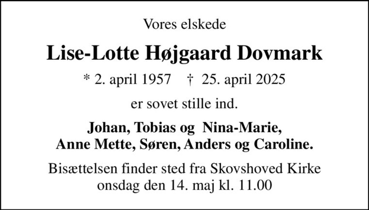 Vores elskede
Lise-Lotte Højgaard Dovmark
* 2. april 1957    ✝ 25. april 2025
er sovet stille ind.
Johan, Tobias og  Nina-Marie, Anne Mette, Søren, Anders og Caroline.
Bisættelsen finder sted fra Skovshoved Kirke  onsdag den 14. maj kl. 11.00