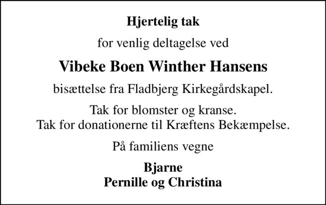 Hjertelig tak
for venlig deltagelse ved
Vibeke Boen Winther Hansens
bisættelse fra Fladbjerg Kirkegårdskapel.
Tak for blomster og kranse. Tak for donationerne til Kræftens Bekæmpelse.
På familiens vegne
Bjarne Pernille og Christina