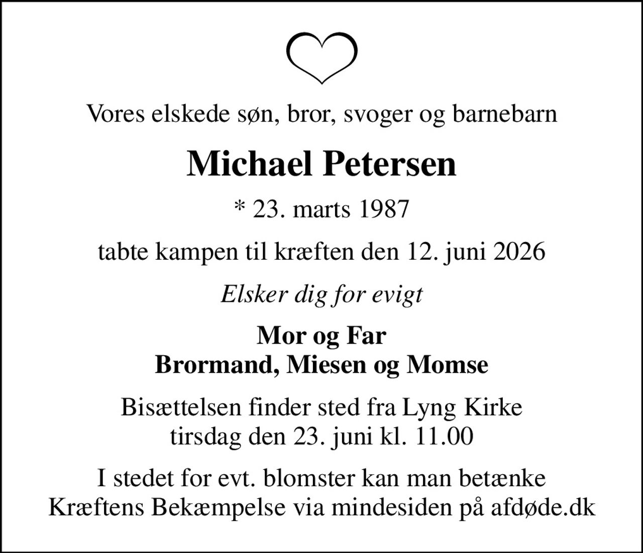 Vores elskede søn, bror, svoger og barnebarn
Michael Petersen
* 23. marts 1987
tabte kampen til kræften den 12. juni 2026
Elsker dig for evigt
Mor og Far Brormand, Miesen og Momse
Bisættelsen finder sted fra Lyng Kirke  tirsdag den 23. juni kl. 11.00 
I stedet for evt. blomster kan man betænke
					Kræftens Bekæmpelse via mindesiden på afdøde.dk