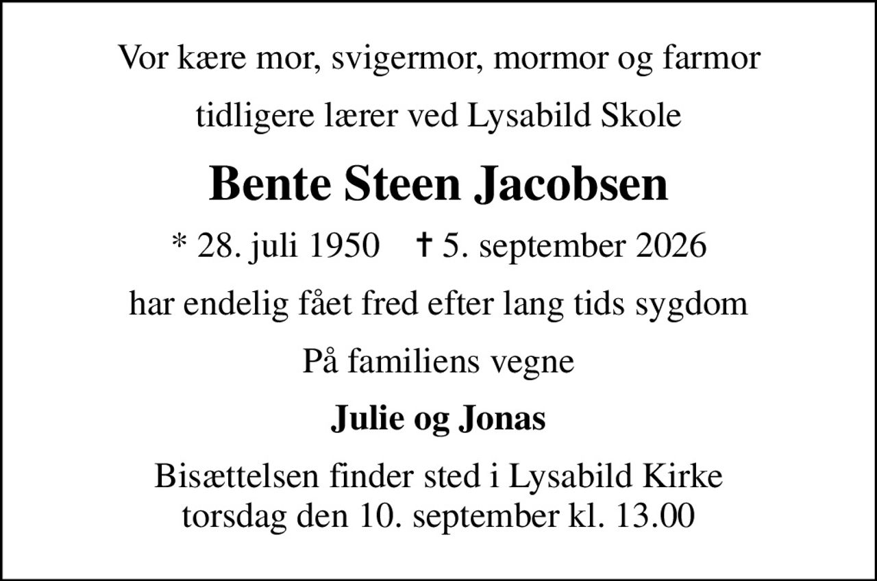 Vor kære mor, svigermor, mormor og farmor
tidligere lærer ved Lysabild Skole
Bente Steen Jacobsen
* 28. juli 1950    ✝ 5. september 2026
har endelig fået fred efter lang tids sygdom
På familiens vegne
Julie og Jonas
Bisættelsen finder sted i Lysabild Kirke  torsdag den 10. september kl. 13.00