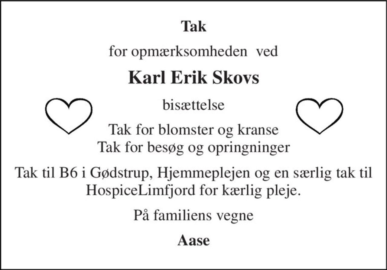 Tak 
for opmærksomheden  ved 
Karl Erik Skovs 
bisættelse 
Tak for blomster og kranse Tak for besøg og opringninger 
Tak til B6 i Gødstrup, Hjemmeplejen og en særlig tak til HospiceLimfjord for kærlig pleje. 
På familiens vegne 
Aase