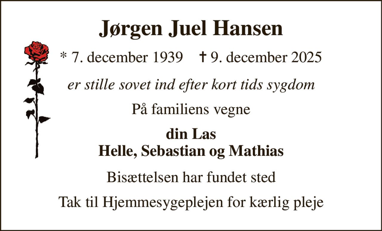 Jørgen Juel Hansen 
*​ 7. december 1939​    ✝​ 9. december 2025 
er stille sovet ind efter kort tids sygdom 
På familiens vegne 
din Las Helle, Sebastian og Mathias 
Bisættelsen har fundet sted 
Tak til Hjemmesygeplejen for kærlig pleje