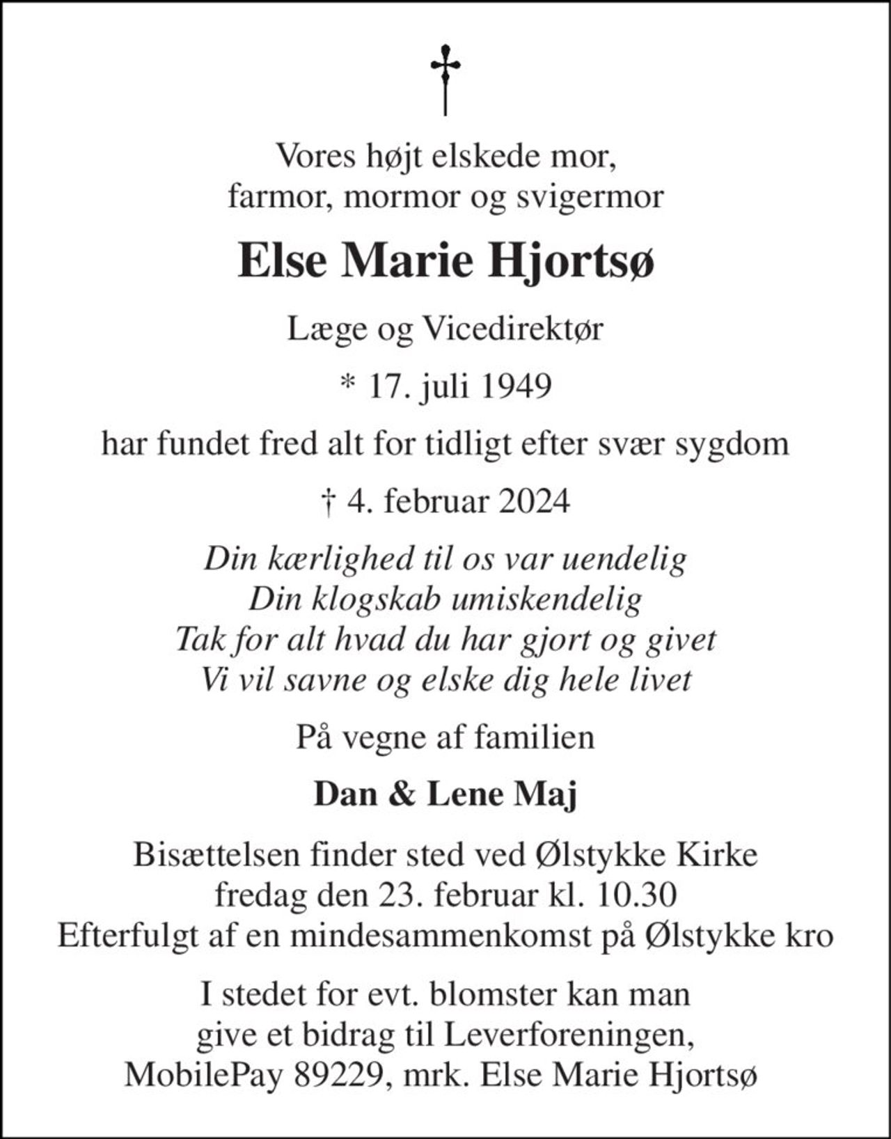 Vores højt elskede mor, farmor, mormor og svigermor 
Else Marie Hjortsø 
Læge og Vicedirektør 
* 17. juli 1949 
har fundet fred alt for tidligt efter svær sygdom 
† 4. februar 2024 
Din kærlighed til os var uendelig Din klogskab umiskendelig Tak for alt hvad du har gjort og givet Vi vil savne og elske dig hele livet 
På vegne af familien 
Dan & Lene Maj 
Bisættelsen​ finder sted ved Ølstykke Kirke​ fredag den 23. februar​ kl. 10.30 Efterfulgt af en mindesammenkomst på Ølstykke kro 
I stedet for evt. blomster kan man give et bidrag til Leverforeningen, MobilePay 89229, mrk. Else Marie Hjortsø