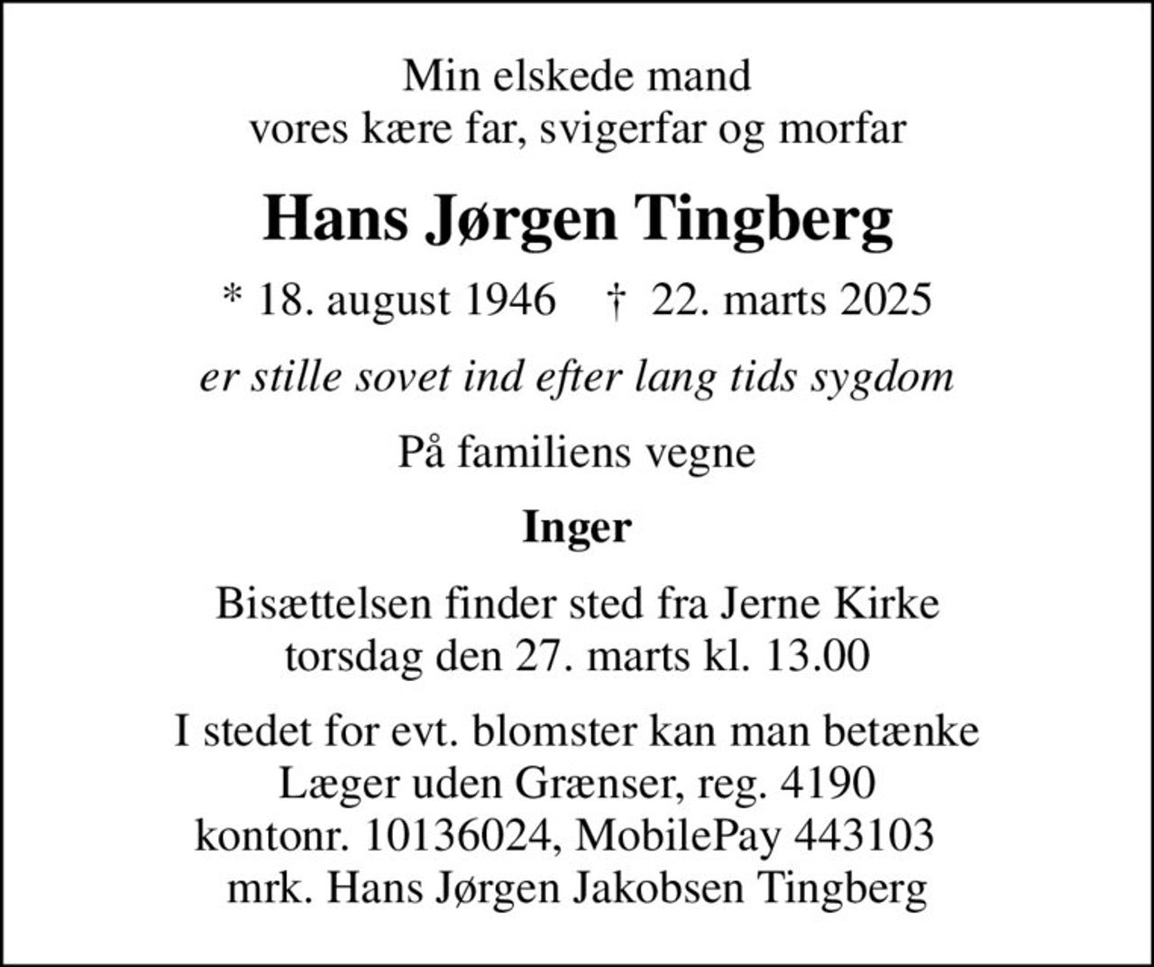 Min elskede mand vores kære far, svigerfar og morfar
Hans Jørgen Tingberg
* 18. august 1946    ✝ 22. marts 2025
er stille sovet ind efter lang tids sygdom
På familiens vegne
Inger
Bisættelsen finder sted fra Jerne Kirke  torsdag den 27. marts kl. 13.00 
I stedet for evt. blomster kan man betænke
					Læger uden Grænser reg.4190kontonr.10136024mrk. Hans Jørgen Jakobsen
					Tingberg