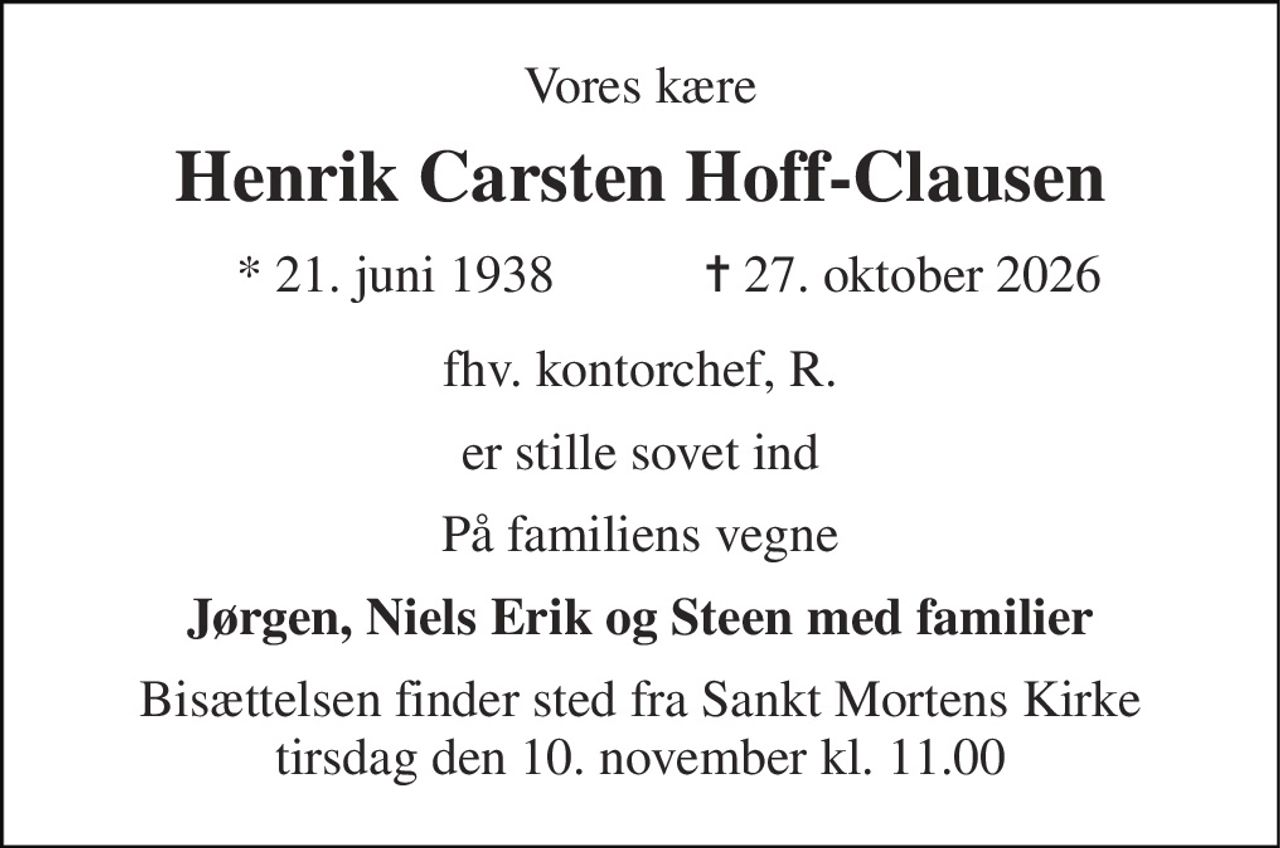 Vores kære 
Henrik Carsten Hoff-Clausen 
*​ 21. juni 1938​ 
✝​ 27. oktober 2026​ 
fhv. kontorchef, R. 
er stille sovet ind 
På familiens vegne 
Jørgen, Niels Erik og Steen med familier 
Bisættelsen​ finder sted fra Sankt Mortens Kirke​ tirsdag den 10. november​ kl. 11.00