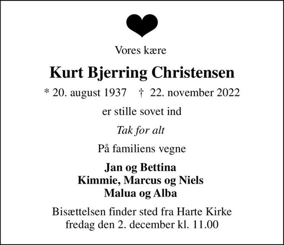 Vores kære 
Kurt Bjerring Christensen
* 20. august 1937    &#x271d; 22. november 2022
er stille sovet ind
Tak for alt 
På familiens vegne
Jan og Bettina  Kimmie, Marcus og Niels  Malua og Alba 
Bisættelsen finder sted fra Harte Kirke  fredag den 2. december kl. 11.00