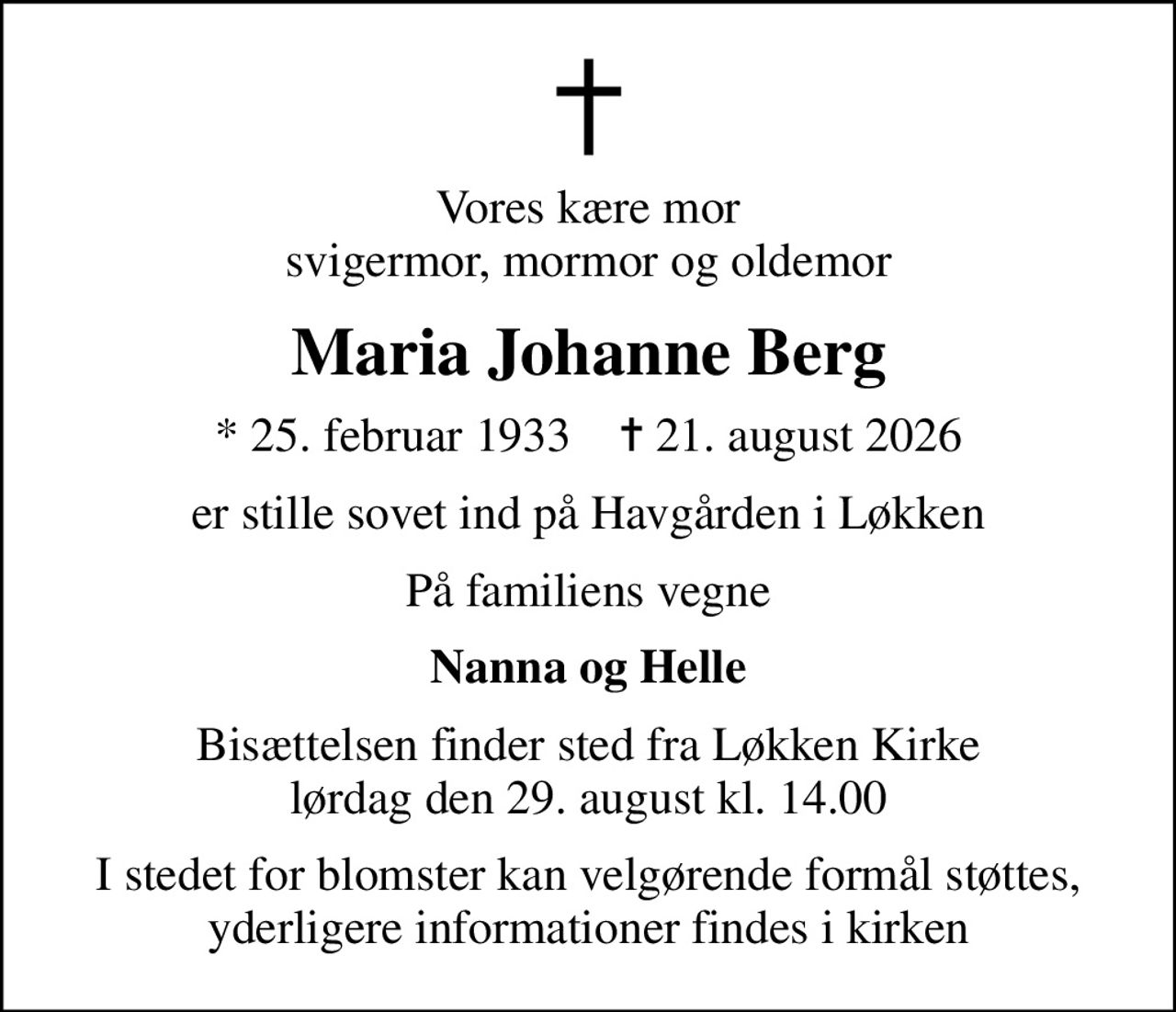 Vores kære mor svigermor, mormor og oldemor
Maria Johanne Berg
* 25. februar 1933    ✝ 21. august 2026
er stille sovet ind på Havgården i Løkken
På familiens vegne
Nanna og Helle
Bisættelsen finder sted fra Løkken Kirke  lørdag den 29. august kl. 14.00 
I stedet for blomster kan velgørende formål støttes, yderligere informationer findes i kirken