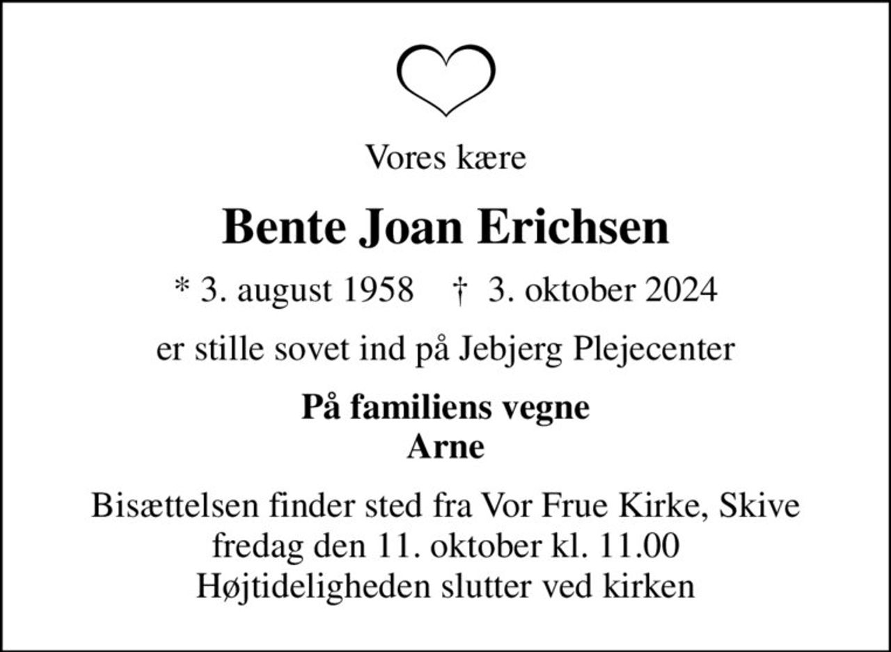 Vores kære
Bente Joan Erichsen
* 3. august 1958    ✝ 3. oktober 2024
er stille sovet ind på Jebjerg Plejecenter
På familiens vegne Arne
Bisættelsen finder sted fra Vor Frue Kirke, Skive  fredag den 11. oktober kl. 11.00  Højtideligheden slutter ved kirken