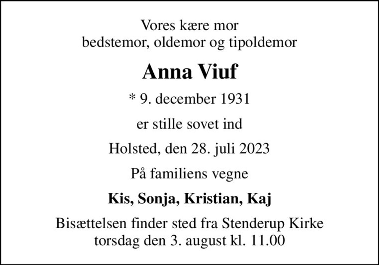 Vores kære mor bedstemor, oldemor og tipoldemor
Anna Viuf
* 9. december 1931
er stille sovet ind
Holsted, den 28. juli 2023
På familiens vegne
Kis, Sonja, Kristian, Kaj
Bisættelsen finder sted fra Stenderup Kirke  torsdag den 3. august kl. 11.00
