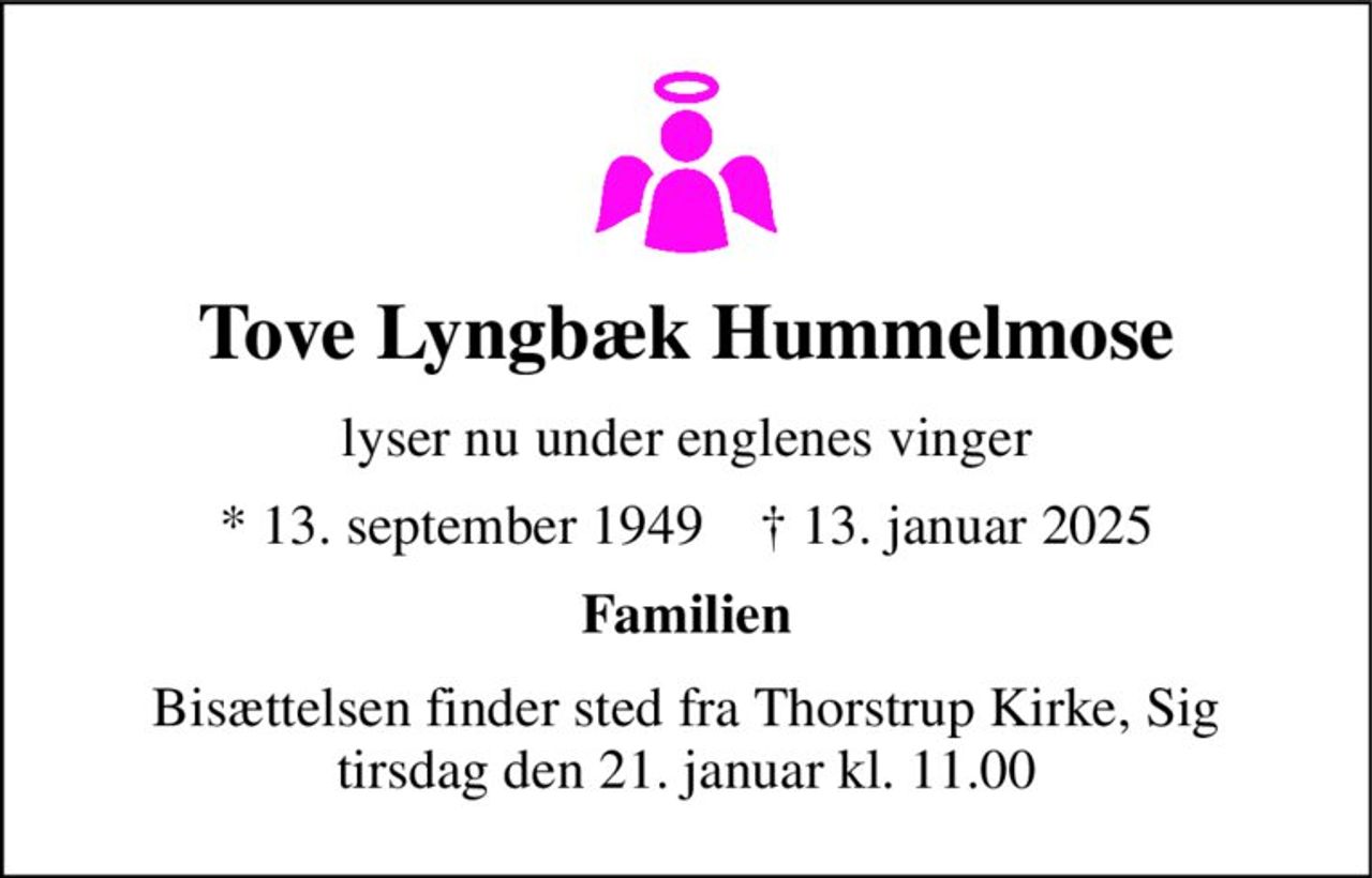 Tove Lyngbæk Hummelmose 
lyser nu under englenes vinger 
*​ 13. september 1949​    †​ 13. januar 2025 
Familien 
Bisættelsen finder sted fra Thorstrup Kirke, Sig tirsdag den 21. januar kl. 11.00