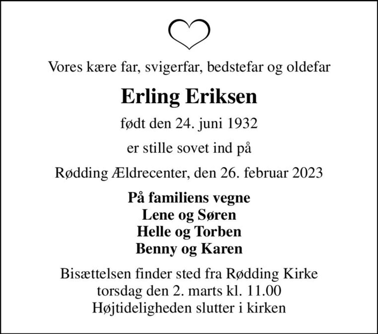 Vores kære far, svigerfar, bedstefar og oldefar
Erling Eriksen
født den 24. juni 1932
er stille sovet ind på
Rødding Ældrecenter, den 26. februar 2023
På familiens vegne Lene og Søren Helle og Torben Benny og Karen
Bisættelsen finder sted fra Rødding Kirke  torsdag den 2. marts kl. 11.00  Højtideligheden slutter i kirken