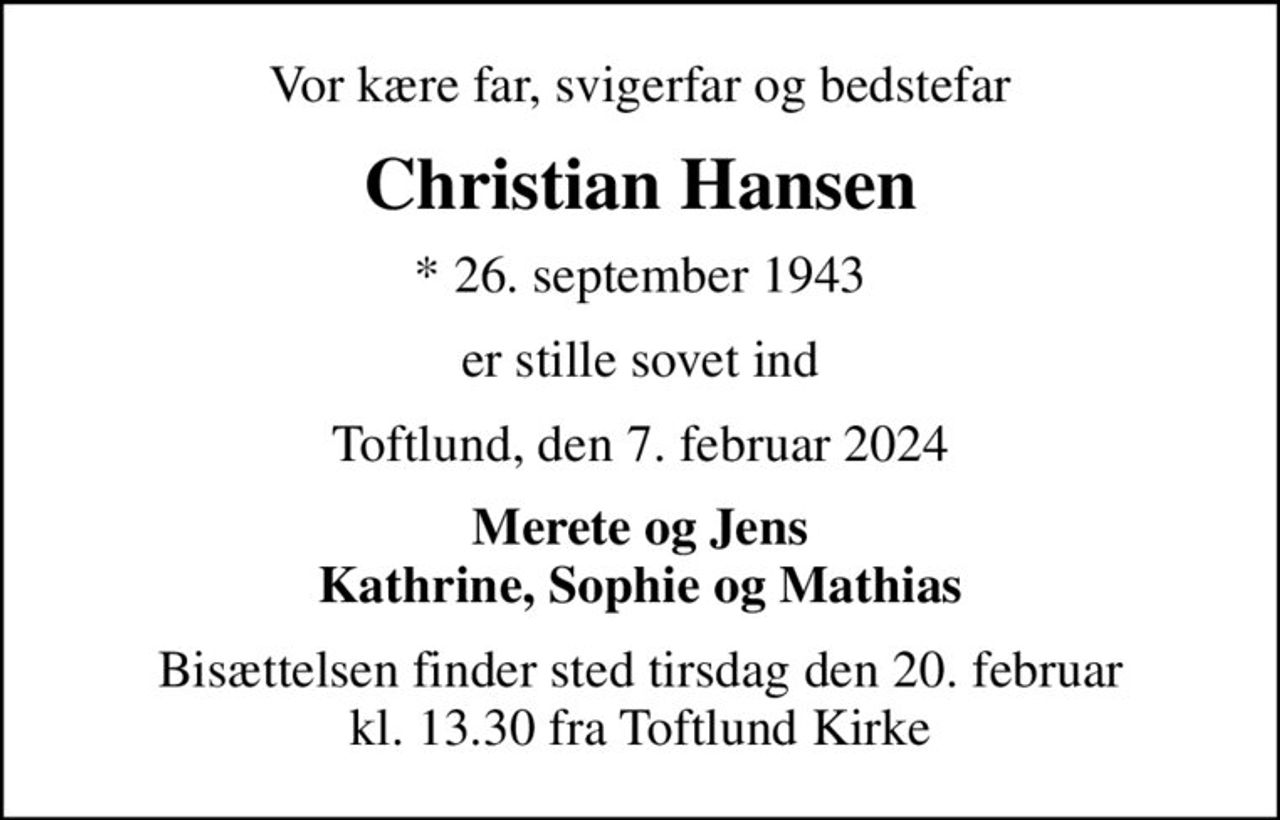 Vor kære far, svigerfar og bedstefar
Christian Hansen
* 26. september 1943
er stille sovet ind
Toftlund, den 7. februar 2024
Merete og Jens
Bisættelsen finder sted tirsdag den 20. februar kl. 13.30 fra Toftlund Kirke