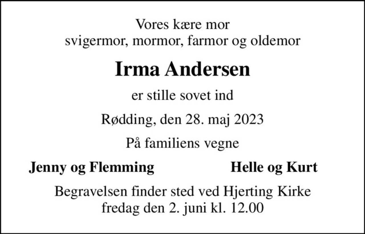 Vores kære mor svigermor, mormor, farmor og oldemor
Irma Andersen
er stille sovet ind
Rødding, den 28. maj 2023
På familiens vegne
Jenny og Flemming
Helle og Kurt
Begravelsen finder sted ved Hjerting Kirke  fredag den 2. juni kl. 12.00