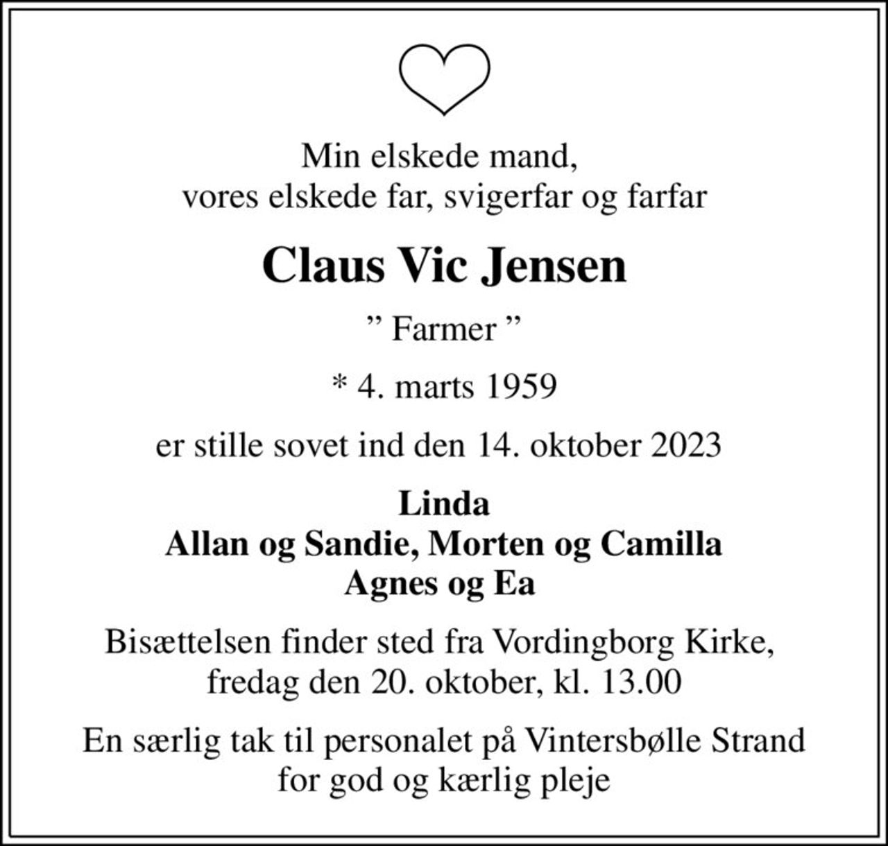 Min elskede mand,  vores elskede far, svigerfar og farfar
Claus Vic Jensen
 Farmer 
* 4. marts 1959
er stille sovet ind den 14. oktober 2023 
Linda Allan og Sandie, Morten og Camilla Agnes og Ea 
Bisættelsen finder sted fra Vordingborg Kirke,  fredag den 20. oktober, kl. 13.00
En særlig tak til personalet på Vintersbølle Strand for god og kærlig pleje