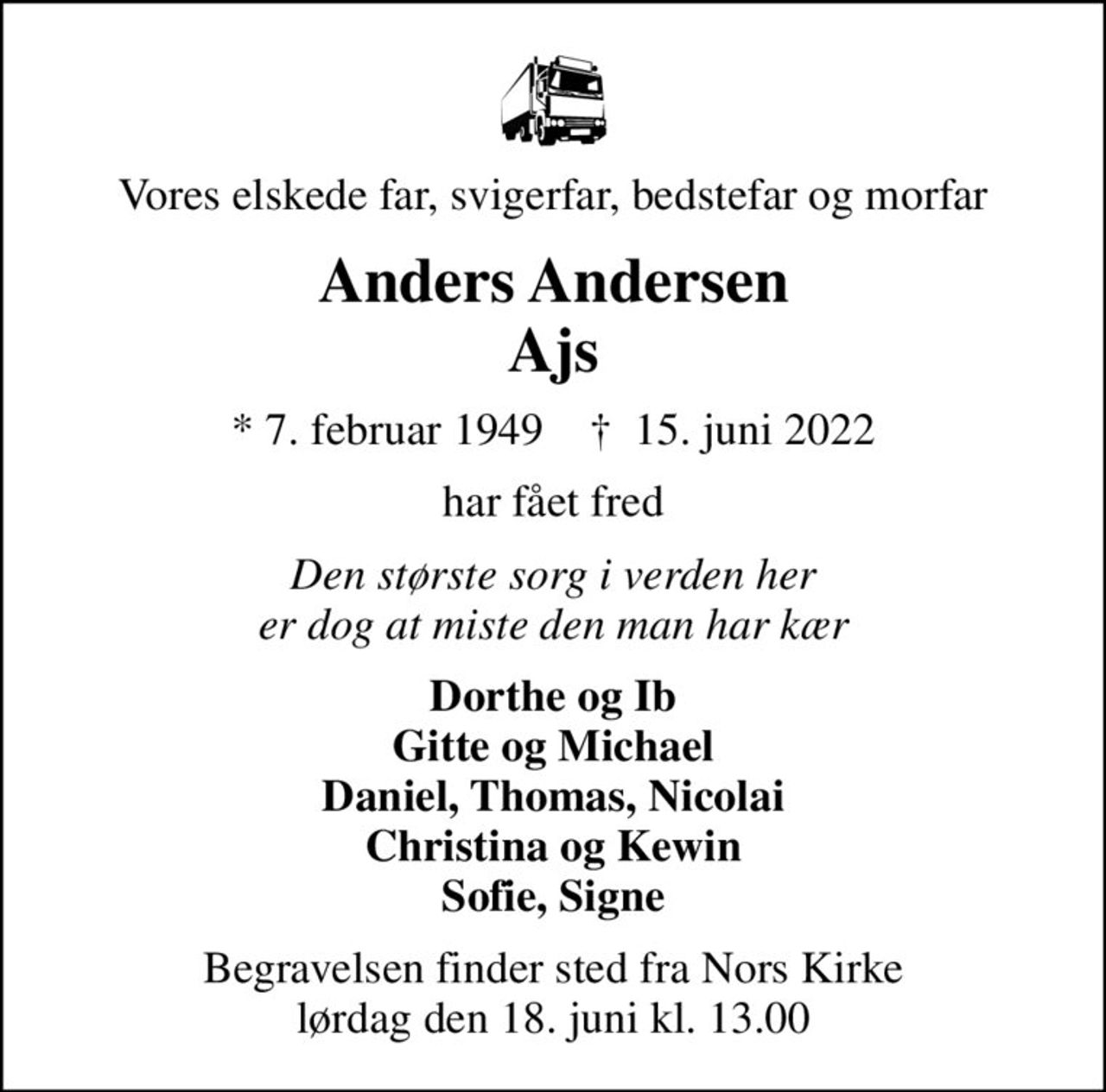 Vores elskede far, svigerfar, bedstefar og morfar
Anders Andersen Ajs
* 7. februar 1949    ✝ 15. juni 2022
har fået fred
Den største sorg i verden her er dog at miste den man har kær
Dorthe og Ib Gitte og Michael Daniel, Thomas, Nicolai Christina og Kewin Sofie, Signe
Begravelsen finder sted fra Nors Kirke  lørdag den 18. juni kl. 13.00