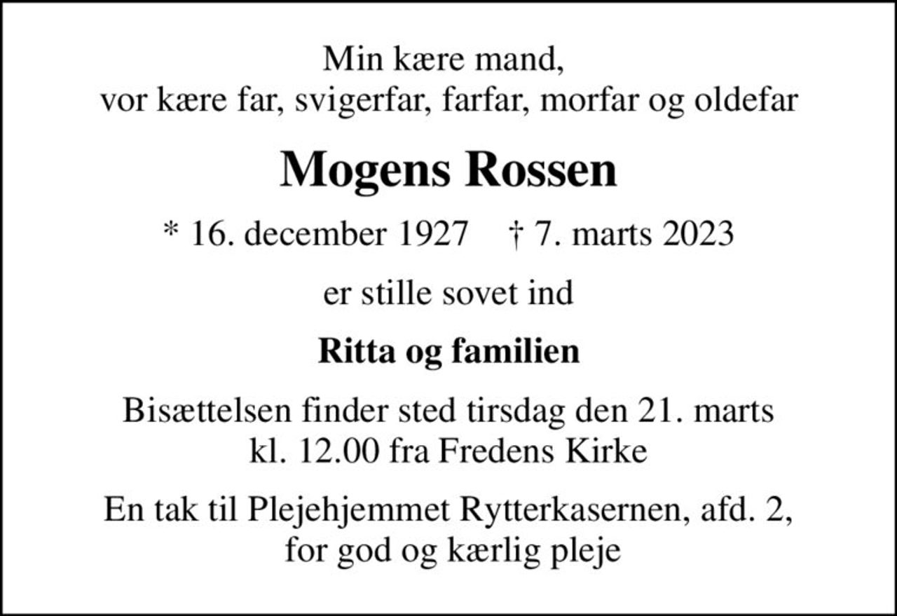 Min kære mand,  vor kære far, svigerfar, farfar, morfar og oldefar
Mogens Rossen
* 16. december 1927    ✝ 7. marts 2023
er stille sovet ind
Ritta og familien
Bisættelsen finder sted tirsdag den 21. marts kl. 12.00 fra Fredens Kirke
En tak til Plejehjemmet Rytterkasernen, afd. 2,  for god og kærlig pleje