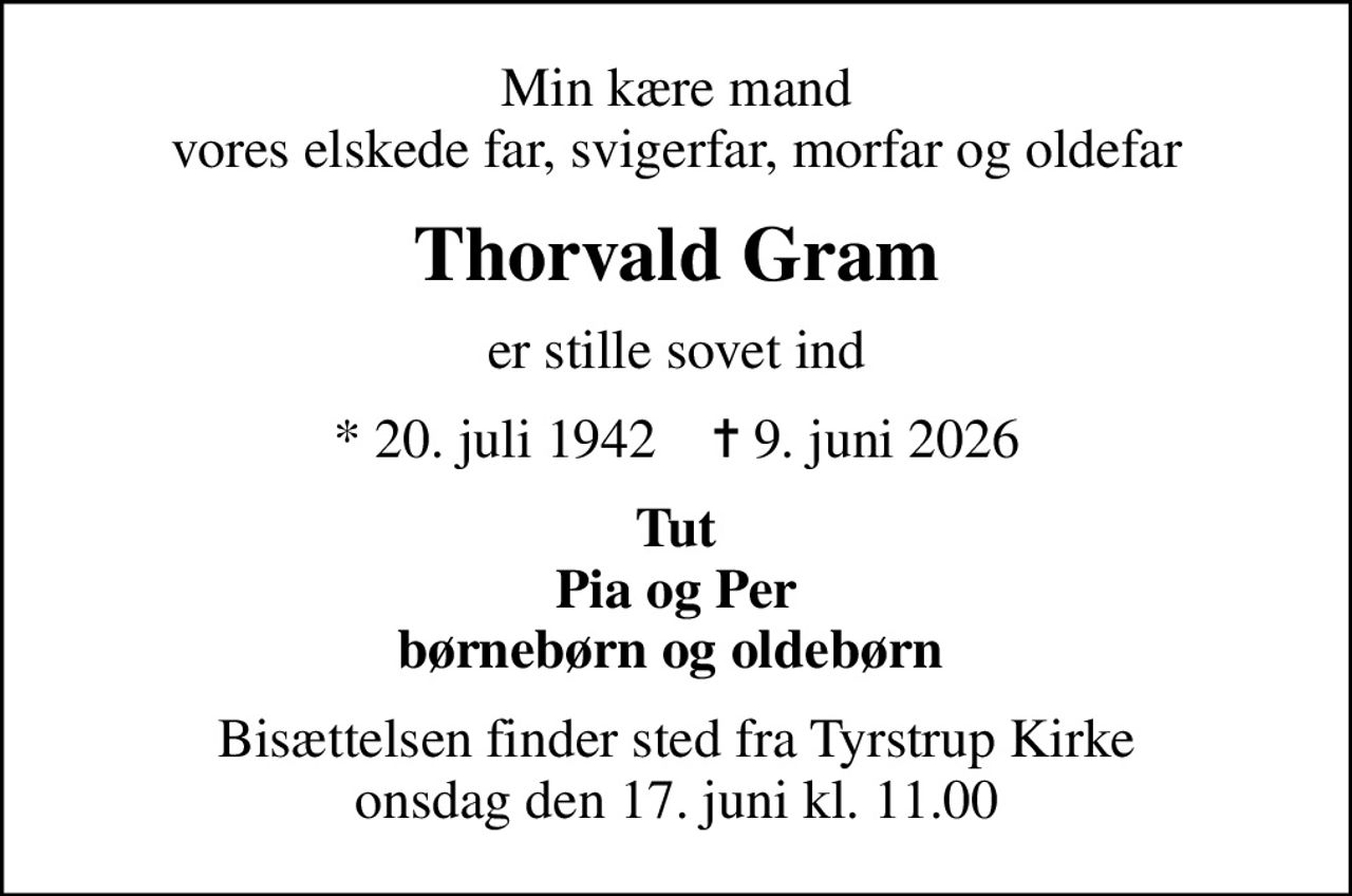 Min kære mand vores elskede far, svigerfar, morfar og oldefar
Thorvald Gram
er stille sovet ind
* 20. juli 1942    ✝ 9. juni 2026
Tut Pia og Per børnebørn og oldebørn 
Bisættelsen finder sted fra Tyrstrup Kirke  onsdag den 17. juni kl. 11.00