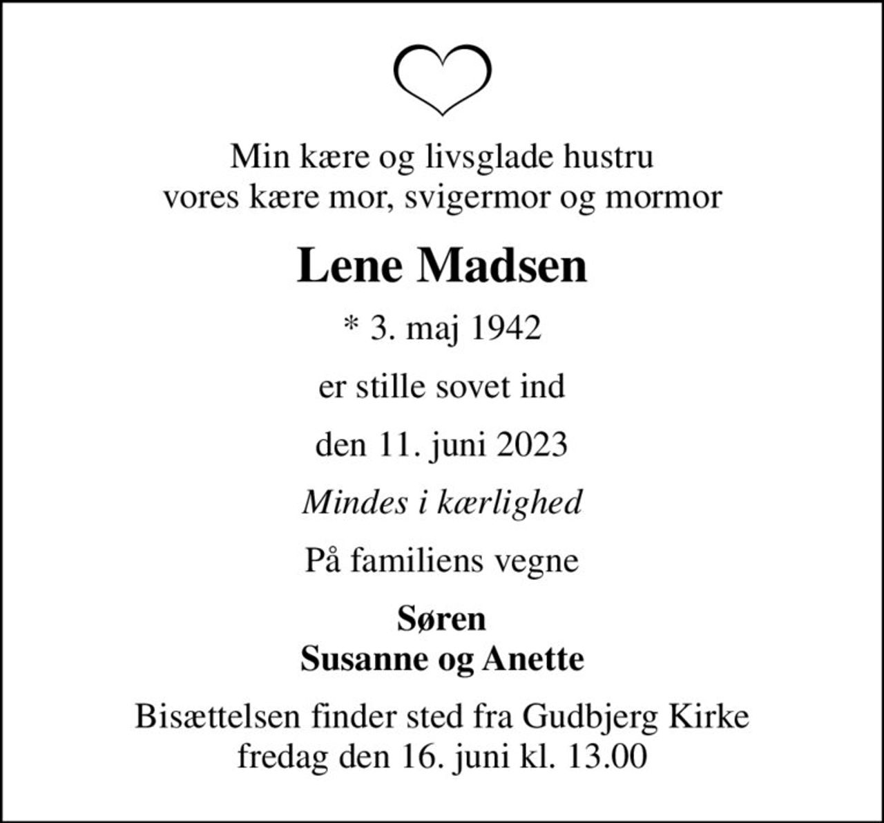 Min kære og livsglade hustru vores kære mor, svigermor og mormor
Lene Madsen
* 3. maj 1942
er stille sovet ind
den 11. juni 2023
Mindes i kærlighed
På familiens vegne
Søren Susanne og Anette
Bisættelsen finder sted fra Gudbjerg Kirke  fredag den 16. juni kl. 13.00