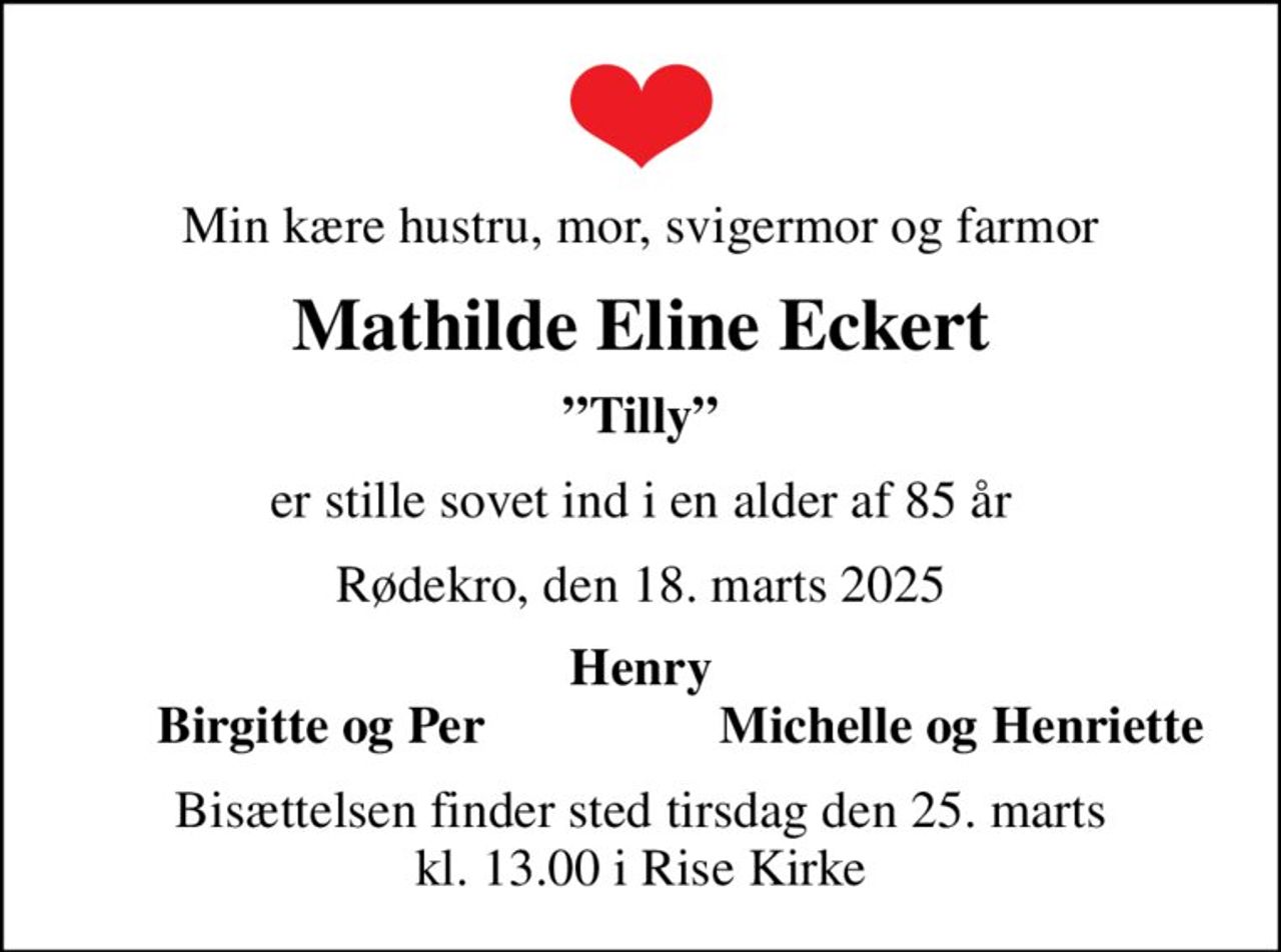 Min kære hustru, mor, svigermor og farmor
Mathilde Eline Eckert
Tilly
er stille sovet ind i en alder af 85 år
Rødekro, den 18. marts 2025
Henry
Birgitte og Per
Michelle og Henriette
Bisættelsen finder sted tirsdag den 25. marts kl. 13.00 i Rise Kirke