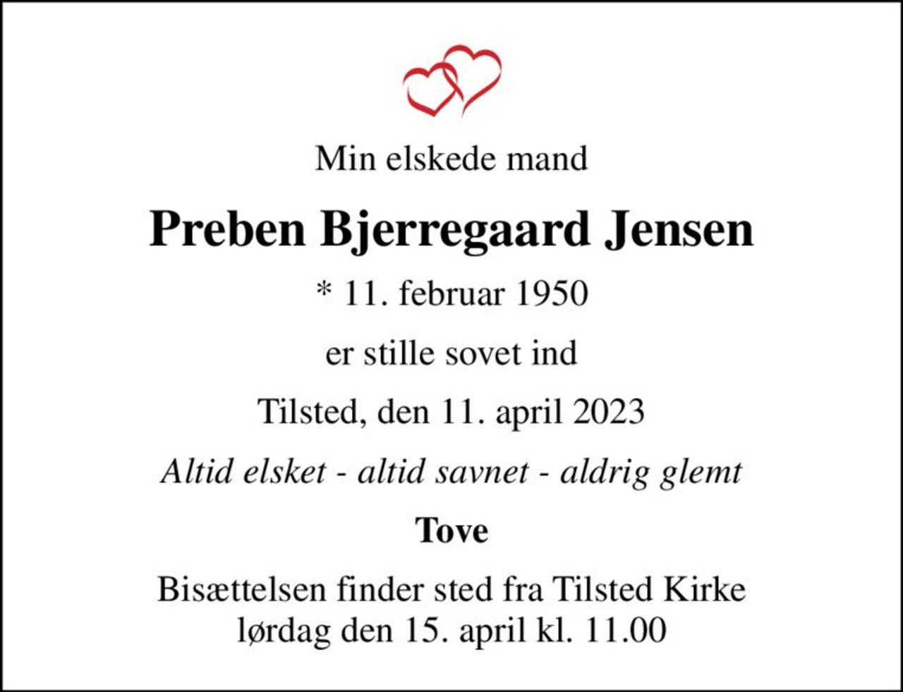 Min elskede mand
Preben Bjerregaard Jensen
* 11. februar 1950
er stille sovet ind
Tilsted, den 11. april 2023
Altid elsket - altid savnet - aldrig glemt
Tove
Bisættelsen finder sted fra Tilsted Kirke  lørdag den 15. april kl. 11.00