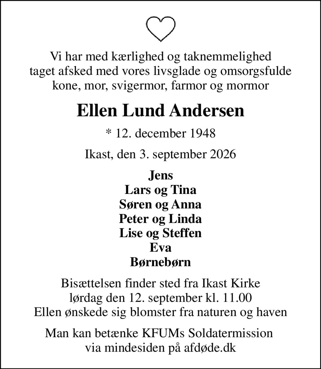 Vi har med kærlighed og taknemmelighed  taget afsked med vores livsglade og omsorgsfulde  kone, mor, svigermor, farmor og mormor
Ellen Lund Andersen
* 12. december 1948
Ikast, den 3. september 2026
Jens Lars og Tina Søren og Anna Peter og Linda Lise og Steffen Eva Børnebørn
Bisættelsen finder sted fra Ikast Kirke  lørdag den 12. september kl. 11.00  Ellen ønskede sig blomster fra naturen og haven
I stedet for evt. blomster kan man betænke
					KFUMs Soldatermission via mindesiden på afdøde.dk
Man kan betænke KFUMs Soldatermission  via mindesiden på afdøde.dk