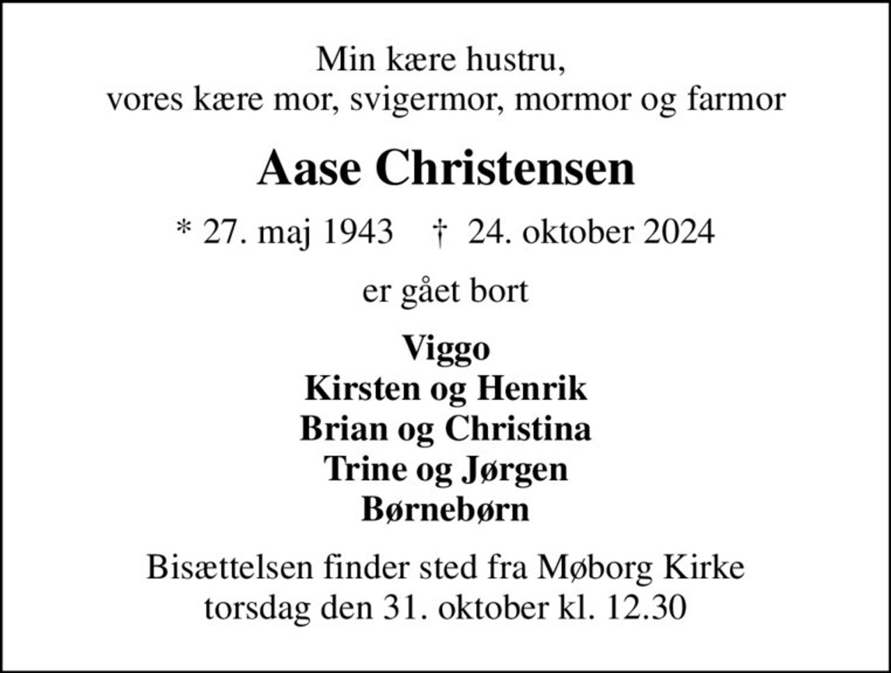 Min kære hustru,  vores kære mor, svigermor, mormor og farmor
Aase Christensen
* 27. maj 1943    ✝ 24. oktober 2024
er gået bort
Viggo Kirsten og Henrik Brian og Christina Trine og Jørgen Børnebørn
Bisættelsen finder sted fra Møborg Kirke  torsdag den 31. oktober kl. 12.30
