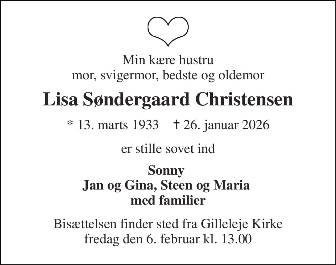 Min kære hustru mor, svigermor, bedste og oldemor 
Lisa Søndergaard Christensen 
* 13. marts 1933    ✝ 26. januar 2026 
er stille sovet ind 
Sonny  Jan og Gina, Steen og Maria  med familier 
Bisættelsen finder sted fra Gilleleje Kirke fredag den 6. februar kl. 13.00