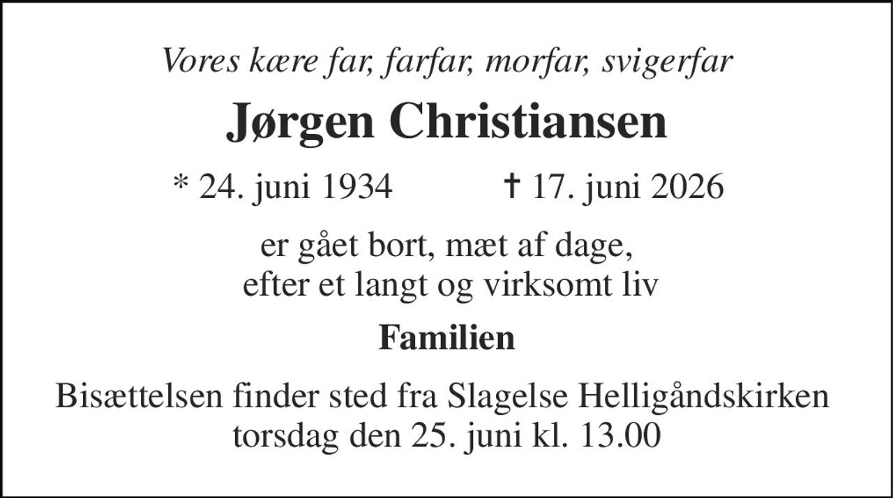 Vores kære far, farfar, morfar, svigerfar 
Jørgen Christiansen 
*​ 24. juni 1934 
✝​ 17. juni 2026​ 
er gået bort, mæt af dage,  efter et langt og virksomt liv 
Familien 
Bisættelsen finder sted fra Slagelse Helligåndskirken  torsdag den 25. juni kl. 13.00