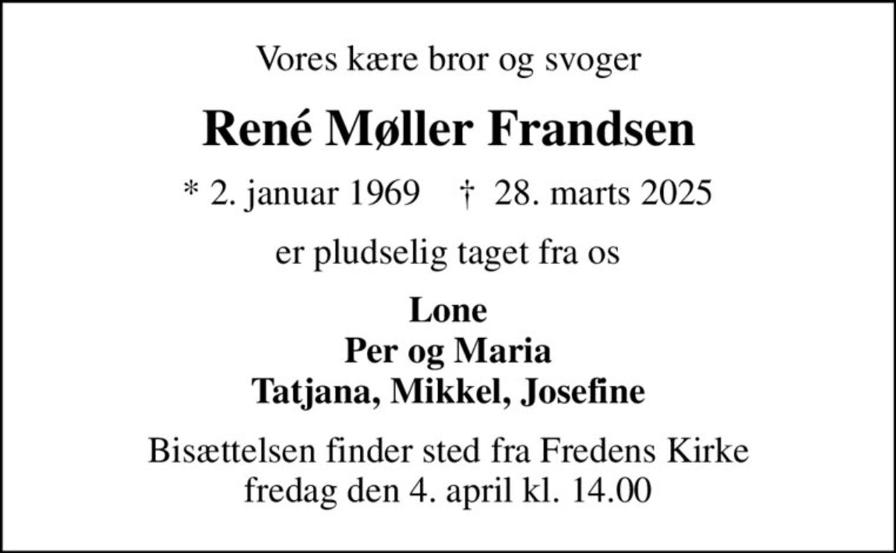 Vores kære bror og svoger
René Møller Frandsen
* 2. januar 1969    ✝ 28. marts 2025
er pludselig taget fra os
Lone Per og Maria Tatjana, Mikkel, Josefine
Bisættelsen finder sted fra Fredens Kirke  fredag den 4. april kl. 14.00