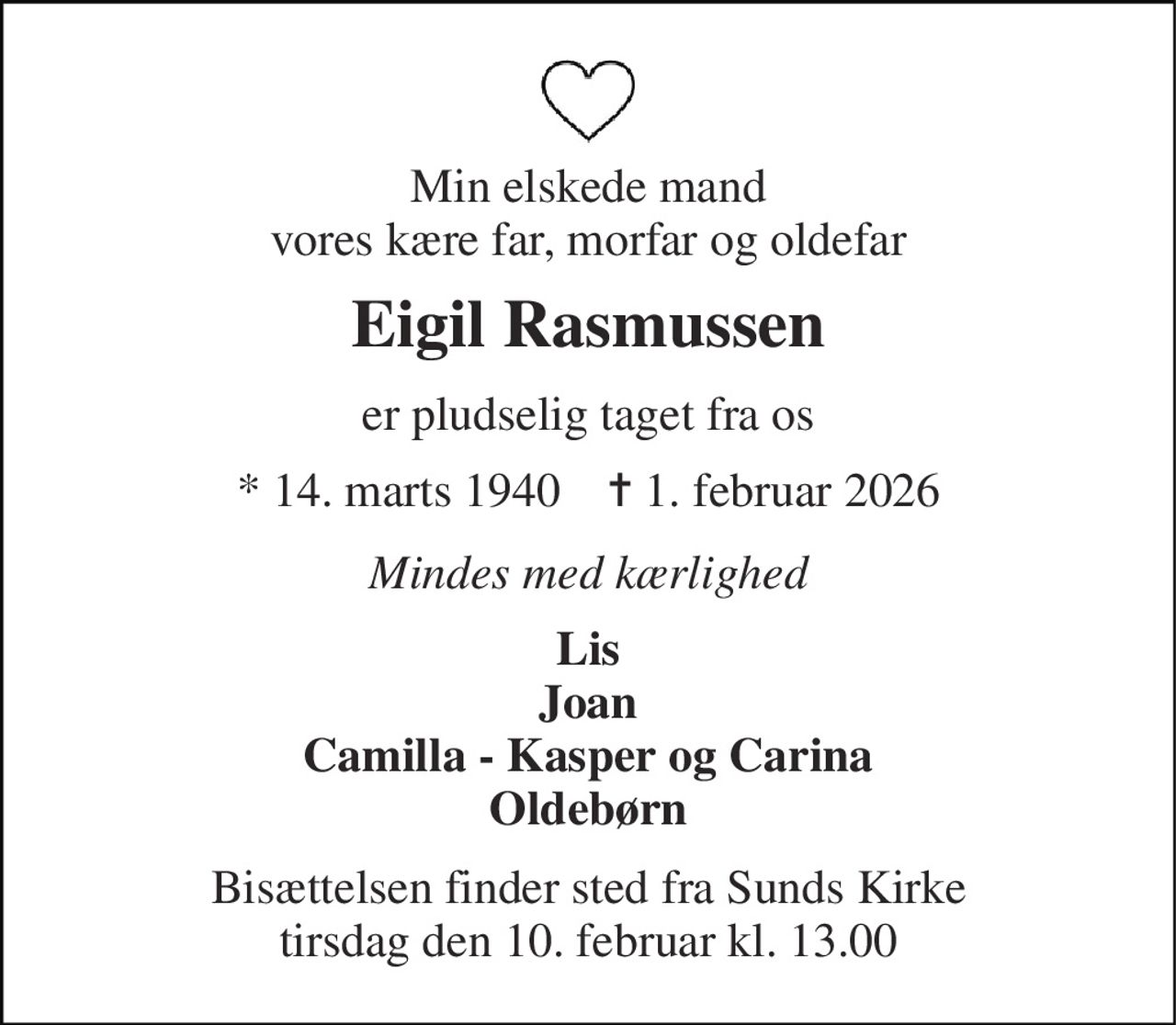 Min elskede mand vores kære far, morfar og oldefar 
Eigil Rasmussen 
er pludselig taget fra os 
★ 14. marts 1940    ✝ 1. februar 2026 
Mindes med kærlighed 
Lis Joan Camilla - Kasper og Carina Oldebørn 
Bisættelsen finder sted fra Sunds Kirke tirsdag den 10. februar kl. 13.00