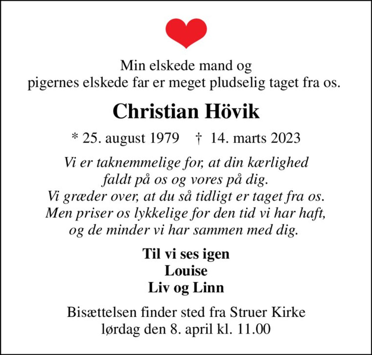 Min elskede mand og pigernes elskede far er meget pludselig taget fra os. 
Christian Hövik
* 25. august 1979    ✝ 14. marts 2023
Vi er taknemmelige for, at din kærlighed faldt på os og vores på dig. Vi græder over, at du så tidligt er taget fra os. Men priser os lykkelige for den tid vi har haft, og de minder vi har sammen med dig. 
Til vi ses igen Louise Liv og Linn
Bisættelsen finder sted fra Struer Kirke  lørdag den 8. april kl. 11.00