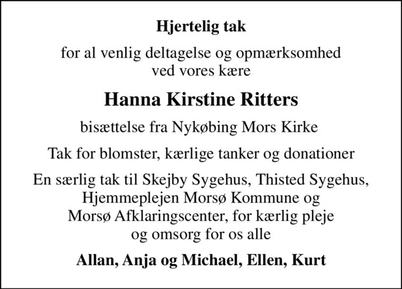 Hjertelig tak
for al venlig deltagelse og opmærksomhed ved vores kære
Hanna Kirstine Ritters
bisættelse fra Nykøbing Mors Kirke 
Tak for blomster, kærlige tanker og donationer
En særlig tak til Skejby Sygehus, Thisted Sygehus, Hjemmeplejen Morsø Kommune og Morsø Afklaringscenter, for kærlig pleje og omsorg for os alle
Allan, Anja og Michael, Ellen, Kurt