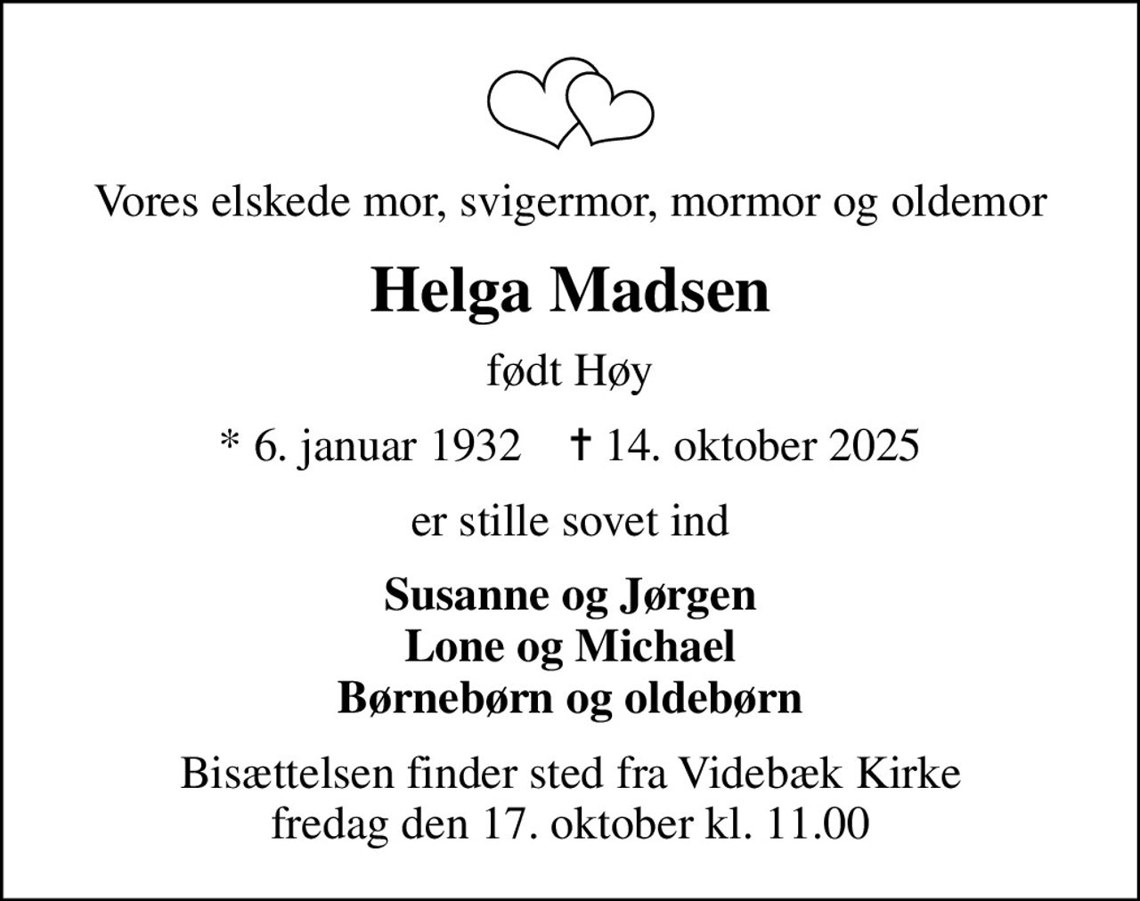 Vores elskede mor, svigermor, mormor og oldemor
Helga Madsen
født Høy
* 6. januar 1932    ✝ 14. oktober 2025
er stille sovet ind
Susanne og Jørgen Lone og Michael Børnebørn og oldebørn
Bisættelsen finder sted fra Videbæk Kirke  fredag den 17. oktober kl. 11.00